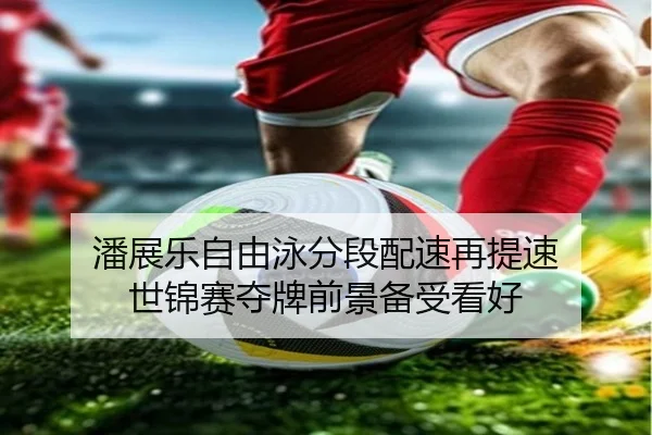 潘展乐自由泳分段配速再提速 世锦赛夺牌前景备受看好